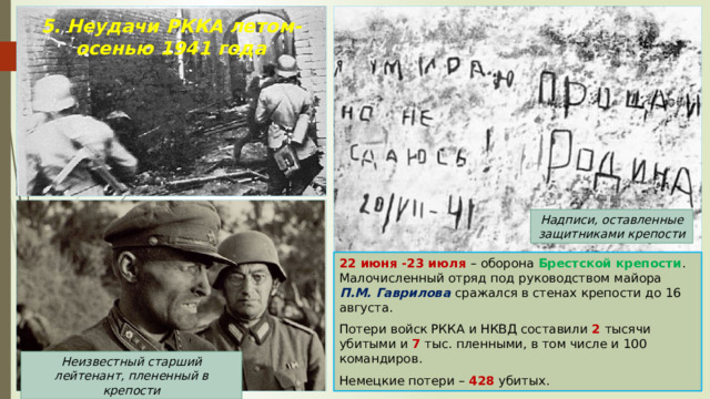 5. Неудачи РККА летом-осенью 1941 года Надписи, оставленные защитниками крепости 22 июня -23 июля – оборона Брестской крепости . Малочисленный отряд под руководством майора П.М. Гаврилова сражался в стенах крепости до 16 августа. Потери войск РККА и НКВД составили 2 тысячи убитыми и 7 тыс. пленными, в том числе и 100 командиров. Немецкие потери – 428 убитых. Неизвестный старший лейтенант, плененный в крепости 