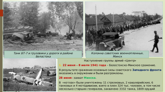 Танк БТ-7 и грузовики у дороги в районе Белостока Колонна советских военнопленных. Минск Наступление группы армий «Центр» 1. 22 июня – 8 июля 1941 года – Белостокско-Минское сражение. В результате сражения основные силы советского Западного фронта оказались в окружении и были разгромлены. 28 июня- захват Минска . В «котлах» были уничтожены 11 стрелковых, 2 кавалерийские, 6 танковых и 4 мотодивизии, взято в плен 324 тыс. человек, в том числе несколько старших генералов, захвачено 3332 танка, 1809 орудий 