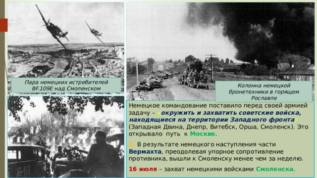 Пара немецких истребителей BF.109E над Смоленском Колонна немецкой бронетехники в горящем Рославле Немецкое командование поставило перед своей армией задачу – « окружить и захватить советские войска, находящиеся на территории Западного фронта » (Западная Двина, Днепр, Витебск, Орша, Смоленск). Это открывало путь к Москве . 2. В результате немецкого наступления части Вермахта , преодолевая упорное сопротивление противника, вышли к Смоленску менее чем за неделю. 16 июля – захват немецкими войсками Смоленска . 