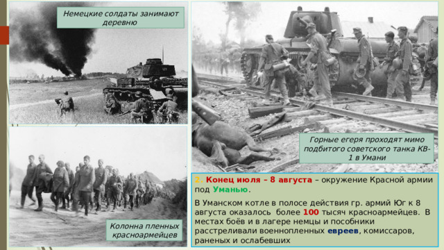 Немецкие солдаты занимают деревню Горные егеря проходят мимо подбитого советского танка КВ-1 в Умани 2. Конец июля – 8 августа – окружение Красной армии под Уманью . В Уманском котле в полосе действия гр. армий Юг к 8 августа  оказалось более 100 тысяч красноармейцев. В местах боёв и в лагере немцы и пособники расстреливали военнопленных евреев , комиссаров, раненых и ослабевших Колонна пленных красноармейцев 