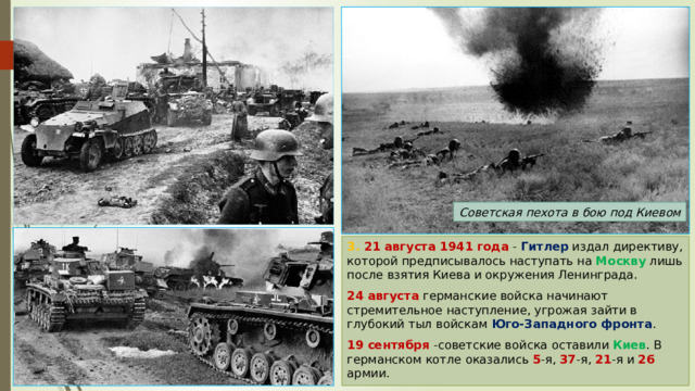 Советская пехота в бою под Киевом 3. 21 августа 1941 года - Гитлер издал директиву, которой предписывалось наступать на Москву лишь после взятия Киева и окружения Ленинграда. 24 августа германские войска начинают стремительное наступление, угрожая зайти в глубокий тыл войскам Юго-Западного фронта . 19 сентября -советские войска оставили Киев . В германском котле оказались 5 -я, 37 -я, 21 -я и 26 армии. 