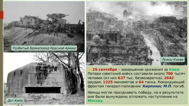 Разбитый бронепоезд Красной Армии Руины Киева 4. 26 сентября – завершение сражения за Киев . Потери советский войск составили около 700 тысяч человек (из них 627 тыс. безвозвратно), 2642 орудия, 1225 минометов и 64 танка. Командующий фронтом генерал-полковник Кирпонос М.П . погиб. Немцы могли праздновать победу, но в результате они были вынуждены отложить наступление на Москву . Дот КиУр 
