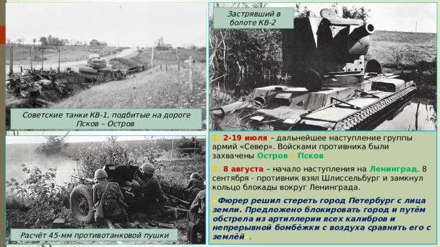 Застрявший в болоте КВ-2 Советские танки КВ-1, подбитые на дороге Псков – Остров 2. 2-19 июля – дальнейшее наступление группы армий «Север». Войсками противника были захвачены Остров  и Псков . 3. 8 августа – начало наступления на Ленинград . 8 сентября - противник взял Шлиссельбург и замкнул кольцо блокады вокруг Ленинграда. « Фюрер решил стереть город Петербург с лица земли. Предложено блокировать город и путём обстрела из артиллерии всех калибров и непрерывной бомбёжки с воздуха сравнять его с землёй » . Расчёт 45-мм противотанковой пушки 