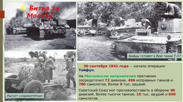 6. Битва за Москву Бойцы готовят к бою танки Т-37 1. 30 сентября 1941 года – начало операции Тайфун . На Московском направлении противник сосредоточил 72 дивизии, 496 исправных танков и 780 самолетов, более 9 тыс. орудий. Советский Союз мог противопоставить в обороне 96 дивизий, более тысячи танков, 10 тыс. орудий и 600 самолетов. Расчет «сорокопятки» 