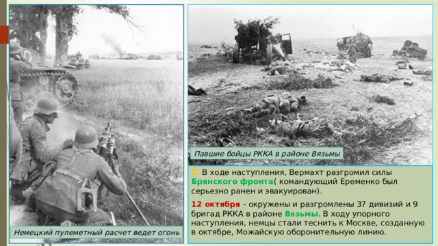 Павшие бойцы РККА в районе Вязьмы 2. В ходе наступления, Вермахт разгромил силы Брянского фронта ( командующий Еременко был серьезно ранен и эвакуирован). 12 октября - окружены и разгромлены 37 дивизий и 9 бригад РККА в районе Вязьмы . В ходу упорного наступления, немцы стали теснить к Москве, созданную в октябре, Можайскую оборонительную линию. Немецкий пулеметный расчет ведет огонь 