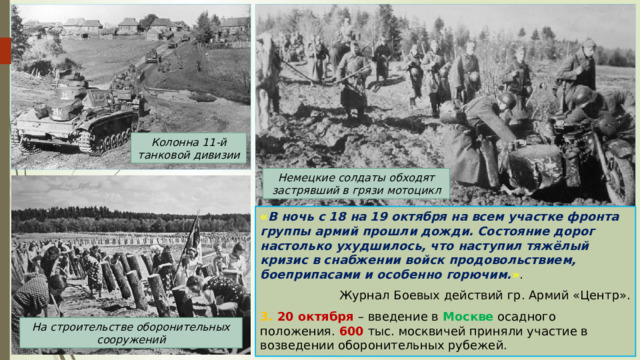 Колонна 11-й танковой дивизии Немецкие солдаты обходят застрявший в грязи мотоцикл « В ночь с 18 на 19 октября на всем участке фронта группы армий прошли дожди. Состояние дорог настолько ухудшилось, что наступил тяжёлый кризис в снабжении войск продовольствием, боеприпасами и особенно горючим. » . Журнал Боевых действий гр. Армий «Центр». 3. 20 октября – введение в Москве осадного положения. 600 тыс. москвичей приняли участие в возведении оборонительных рубежей. На строительстве оборонительных сооружений 