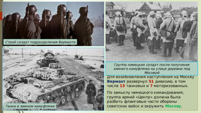Строй солдат подразделения Вермахта Группа немецких солдат после получения зимнего камуфляжа на улице деревни под Москвой Для возобновления наступления на Москву Вермахт развернул 51 дивизию, в том числе 13 танковых и 7 моторизованных. По замыслу немецкого командования, группа армий «Центр» должна была разбить фланговые части обороны советских войск и окружить Москву . Танки в зимнем камуфляже 