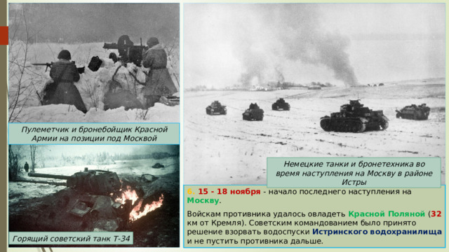 Пулеметчик и бронебойщик Красной Армии на позиции под Москвой Немецкие танки и бронетехника во время наступления на Москву в районе Истры 6. 15 - 18 ноября - начало последнего наступления на Москву . Войскам противника удалось овладеть Красной Поляной ( 32 км от Кремля). Советским командованием было принято решение взорвать водоспуски Истринского водохранилища и не пустить противника дальше. Горящий советский танк Т-34 