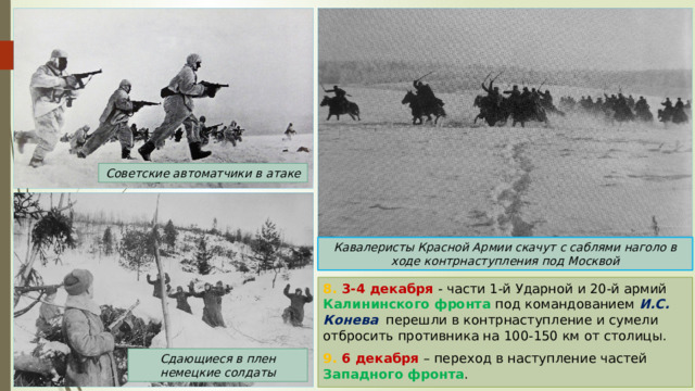 Советские автоматчики в атаке Кавалеристы Красной Армии скачут с саблями наголо в ходе контрнаступления под Москвой 8. 3-4 декабря - части 1-й Ударной и 20-й армий Калининского фронта под командованием И.С. Конева перешли в контрнаступление и сумели отбросить противника на 100-150 км от столицы. 9. 6 декабря – переход в наступление частей Западного фронта . Сдающиеся в плен немецкие солдаты 