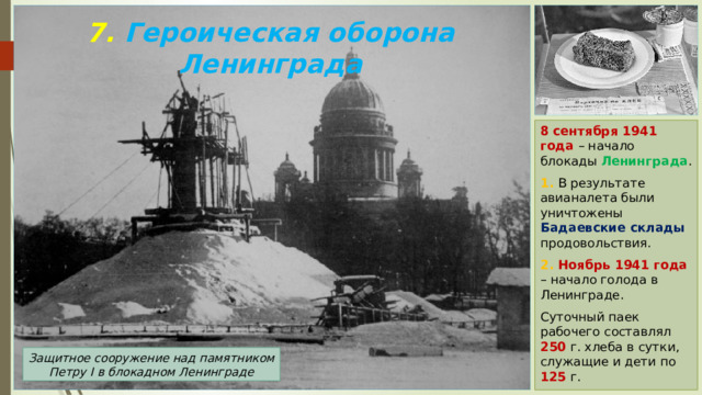 7. Героическая оборона Ленинграда 8 сентября 1941 года – начало блокады Ленинграда . 1. В результате авианалета были уничтожены Бадаевские склады продовольствия. 2. Ноябрь 1941 года – начало голода в Ленинграде. Суточный паек рабочего составлял 250 г. хлеба в сутки, служащие и дети по 125 г. Защитное сооружение над памятником Петру I в блокадном Ленинграде 