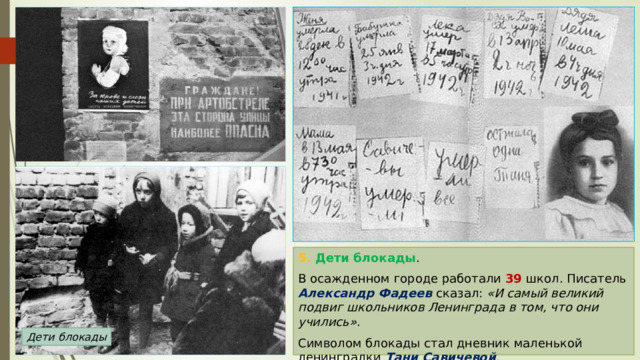 5. Дети блокады . В осажденном городе работали 39 школ. Писатель Александр Фадеев сказал: «И самый великий подвиг школьников Ленинграда в том, что они учились» . Символом блокады стал дневник маленькой ленинградки Тани Савичевой . Дети блокады 