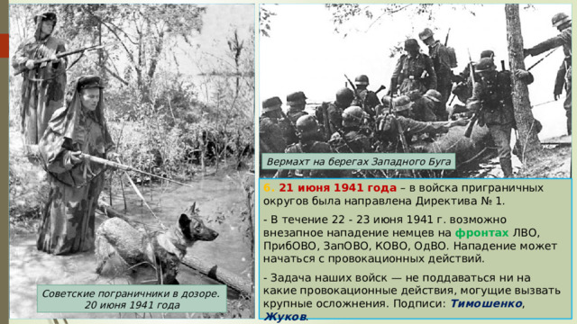 Вермахт на берегах Западного Буга 6. 21 июня 1941 года – в войска приграничных округов была направлена Директива № 1. - В течение 22 - 23 июня 1941 г. возможно внезапное нападение немцев на фронтах ЛВО, ПрибОВО, ЗапОВО, КОВО, ОдВО. Нападение может начаться с провокационных действий. - Задача наших войск — не поддаваться ни на какие провокационные действия, могущие вызвать крупные осложнения. Подписи: Тимошенко , Жуков . Советские пограничники в дозоре. 20 июня 1941 года 