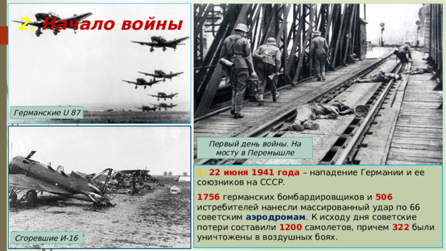 2. Начало войны Германские U 87 Первый день войны. На мосту в Перемышле 1. 22 июня 1941 года – нападение Германии и ее союзников на СССР. 1756 германских бомбардировщиков и 506 истребителей нанесли массированный удар по 66 советским аэродромам . К исходу дня советские потери составили 1200 самолетов, причем 322 были уничтожены в воздушных боях. Сгоревшие И-16 