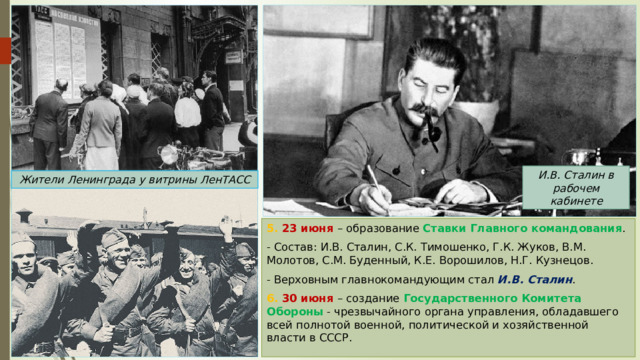 И.В. Сталин в рабочем кабинете Жители Ленинграда у витрины ЛенТАСС 5. 23 июня – образование Ставки Главного командования . - Состав: И.В. Сталин, С.К. Тимошенко, Г.К. Жуков, В.М. Молотов, С.М. Буденный, К.Е. Ворошилов, Н.Г. Кузнецов. - Верховным главнокомандующим стал И.В. Сталин . 6. 30 июня – создание Государственного Комитета Обороны - чрезвычайного органа управления, обладавшего всей полнотой военной, политической и хозяйственной власти в СССР. 
