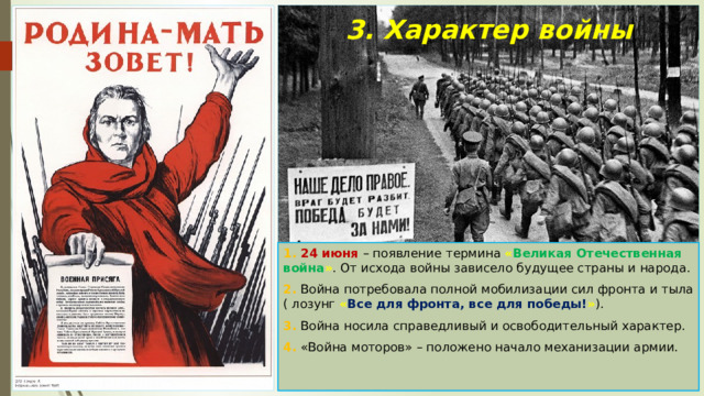 3. Характер войны 1. 24 июня – появление термина « Великая Отечественная война » . От исхода войны зависело будущее страны и народа. 2. Война потребовала полной мобилизации сил фронта и тыла ( лозунг « Все для фронта, все для победы! » ). 3. Война носила справедливый и освободительный характер. 4. «Война моторов» – положено начало механизации армии. 