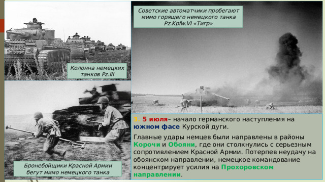 Советские автоматчики пробегают мимо горящего немецкого танка Pz.Kpfw.VI «Тигр» Колонна немецких танков Pz.III 3. 5 июля – начало германского наступления на южном фасе Курской дуги. Главные удары немцев были направлены в районы Корочи и Обояни , где они столкнулись с серьезным сопротивлением Красной Армии. Потерпев неудачу на обоянском направлении, немецкое командование концентрирует усилия на Прохоровском направлении . Бронебойщики Красной Армии бегут мимо немецкого танка 