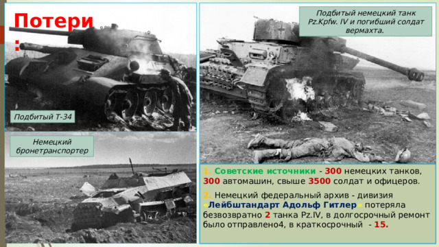 Подбитый немецкий танк Pz.Kpfw. IV и погибший солдат вермахта. Потери: Подбитый Т-34 Немецкий бронетранспортер 1. Советские источники - 300 немецких танков, 300 автомашин, свыше 3500 солдат и офицеров. 2. Немецкий федеральный архив - дивизия « Лейбштандарт Адольф Гитлер » потеряла безвозвратно 2 танка Pz.IV, в долгосрочный ремонт было отправлено4, в краткосрочный - 15. 