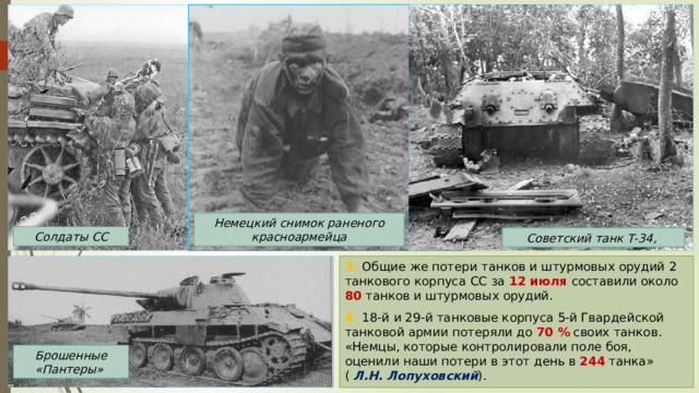 Немецкий снимок раненого красноармейца Солдаты СС Советский танк Т-34, 3. Общие же потери танков и штурмовых орудий 2 танкового корпуса  СС  за 12 июля составили около 80 танков и штурмовых орудий. 4. 18-й и 29-й танковые корпуса 5-й Гвардейской танковой армии потеряли до 70 % своих танков. «Немцы, которые контролировали поле боя, оценили наши потери в этот день в 244 танка» ( Л.Н. Лопуховский ). Брошенные «Пантеры» 