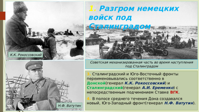1. Разгром немецких войск под Сталинградом К.К. Рокоссовский Советская механизированная часть во время наступления под Сталинградом 3. Сталинградский и Юго-Восточный фронты переименовывались соответственно в Донской (генерал К.К. Рокоссовский ) и Сталинградский (генерал А.И. Еременко ) с непосредственным подчинением Ставке ВГК . 4. В полосе среднего течения Дона создавался новый, Юго-Западный фронт(генерал Н.Ф. Ватутин ). Н.Ф. Ватутин 