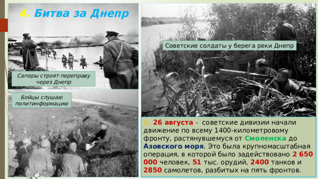 4. Битва за Днепр Советские солдаты у берега реки Днепр Саперы строят переправу через Днепр Бойцы слушаю политинформацию 1. 26 августа - советские дивизии начали движение по всему 1400-километровому фронту, растянувшемуся от Смоленска до Азовского моря . Это была крупномасштабная операция, в которой было задействовано 2 650 000 человек, 51 тыс. орудий, 2400 танков и 2850 самолетов, разбитых на пять фронтов. 