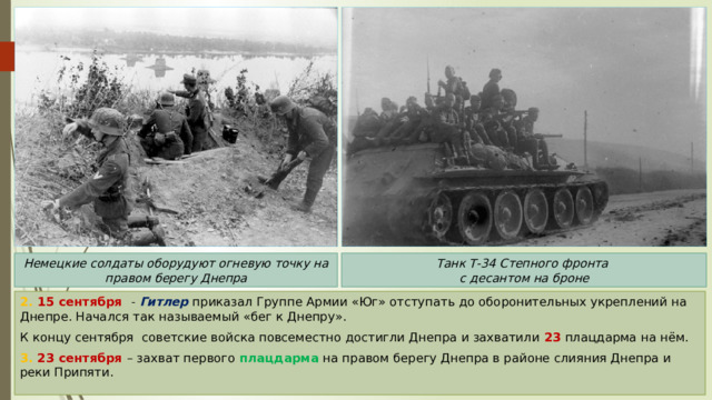Танк Т-34 Степного фронта Немецкие солдаты оборудуют огневую точку на правом берегу Днепра с десантом на броне 2. 15 сентября - Гитлер приказал Группе Армии «Юг» отступать до оборонительных укреплений на Днепре. Начался так называемый «бег к Днепру». К концу сентября советские войска повсеместно достигли Днепра и захватили 23 плацдарма на нём. 3. 23 сентября – захват первого плацдарма на правом берегу Днепра в районе слияния Днепра и реки Припяти. 