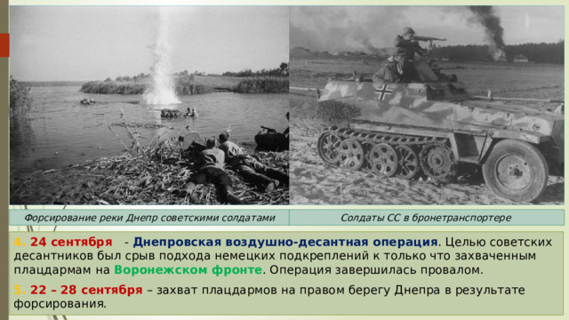 Форсирование реки Днепр советскими солдатами Солдаты СС в бронетранспортере 4. 24 сентября - Днепровская воздушно-десантная операция . Целью советских десантников был срыв подхода немецких подкреплений к только что захваченным плацдармам на Воронежском фронте . Операция завершилась провалом. 5. 22 – 28 сентября – захват плацдармов на правом берегу Днепра в результате форсирования. 