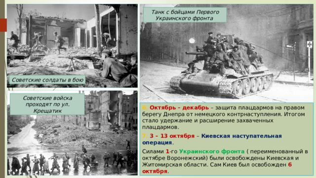 Танк с бойцами Первого Украинского фронта Советские солдаты в бою Советские войска проходят по ул. Крещатик 6. Октябрь – декабрь – защита плацдармов на правом берегу Днепра от немецкого контрнаступления. Итогом стало удержание и расширение захваченных плацдармов. 7. 3 – 13 октября – Киевская наступательная операция . Силами 1 -го Украинского фронта ( переименованный в октябре Воронежский) были освобождены Киевская и Житомирская области. Сам Киев был освобожден 6 октября . 