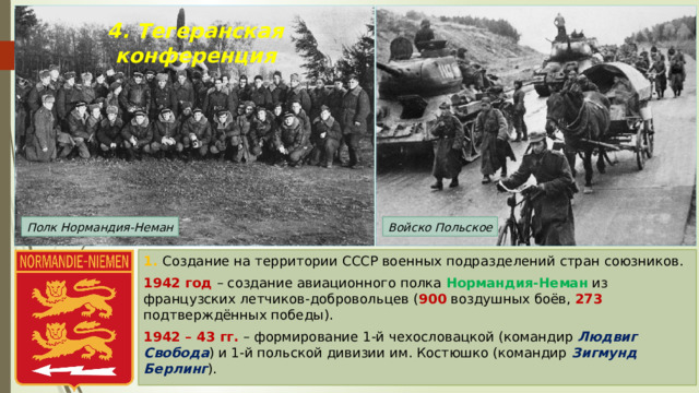 4. Тегеранская конференция Войско Польское Полк Нормандия-Неман 1. Создание на территории СССР военных подразделений стран союзников. 1942 год – создание авиационного полка Нормандия-Неман из французских летчиков-добровольцев ( 900 воздушных боёв, 273 подтверждённых победы). 1942 – 43 гг. – формирование 1-й чехословацкой (командир Людвиг Свобода ) и 1-й польской дивизии им. Костюшко (командир Зигмунд Берлинг ). 