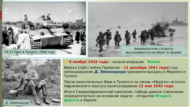 Американские солдаты высаживаются на берег в Арзеве Pz.VI Tiger в Тунисе. 1942 год. 2. 8 ноября 1942 года – начало операции « Факел » . Войска США ( война Германии – 11 декабря 1941 года ) под командованием Д. Эйзенхауэра произвели высадку в Марокко и Тунисе. После ожесточенных боев в Тунисе и на линии «Марета» остатки Африканского корпуса капитулировали 13 мая 1943 года . Итоги Североафриканской кампании: победа давала Союзникам сосредоточиться на основной задаче – открытии Второго фронта в Европе. Д. Эйзенхауэр 