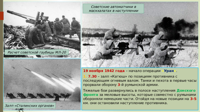 Советские автоматчики в маскхалатах в наступлении Расчет советской гаубицы МЛ-20 19 ноября 1942 года – начало операции « Уран » . 1. 7.30 – залп «Катюш» по позициям противника с последующим огневым валом. Танки и пехота в первые часы прорвали оборону 3 -й румынской армии. Тяжелые бои развернулись в полосе наступления Донского фронта  за меловые высоты, которые совместно с румынами обороняли немецкие части. Отойдя на новые позиции на 3-5 км. они остановили наступление противника. Залп «Сталинских органов» 