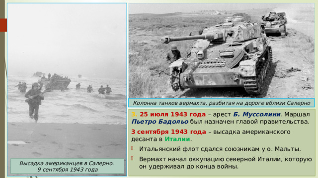 Колонна танков вермахта, разбитая на дороге вблизи Салерно 3. 25 июля 1943 года – арест Б. Муссолини . Маршал Пьетро Бадольо был назначен главой правительства. 3 сентября 1943 года – высадка американского десанта в Италии . Итальянский флот сдался союзникам у о. Мальты. Вермахт начал оккупацию северной Италии, которую он удерживал до конца войны. Высадка американцев в Салерно. 9 сентября 1943 года 