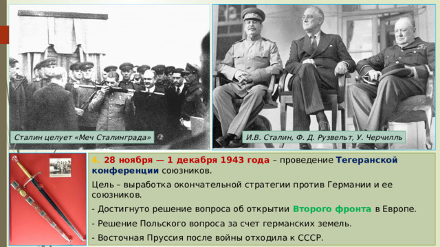 И.В. Сталин, Ф. Д. Рузвельт, У. Черчилль Сталин целует «Меч Сталинграда» 4. 28 ноября — 1 декабря 1943 года  – проведение Тегеранской конференции союзников. Цель – выработка окончательной стратегии против Германии и ее союзников. - Достигнуто решение вопроса об открытии Второго фронта в Европе. - Решение Польского вопроса за счет германских земель. - Восточная Пруссия после войны отходила к СССР. 