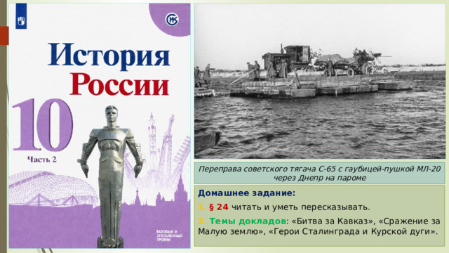 Переправа советского тягача С-65 с гаубицей-пушкой МЛ-20 через Днепр на пароме Домашнее задание: 1. § 24 читать и уметь пересказывать. 2. Темы докладов : «Битва за Кавказ», «Сражение за Малую землю», «Герои Сталинграда и Курской дуги». 