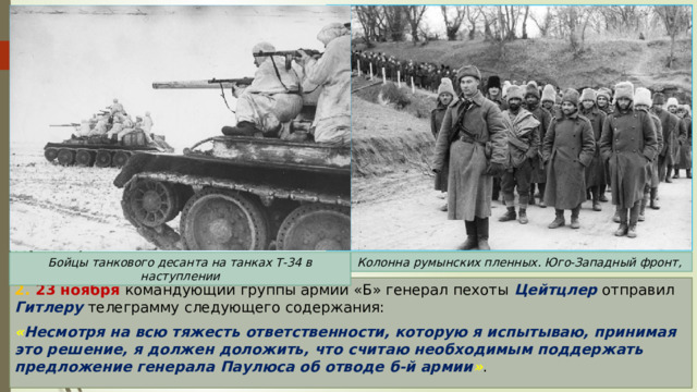 Бойцы танкового десанта на танках Т-34 в наступлении Колонна румынских пленных. Юго-Западный фронт, 2. 23 ноября командующий группы армий «Б» генерал пехоты Цейтцлер отправил Гитлеру телеграмму следующего содержания: « Несмотря на всю тяжесть ответственности, которую я испытываю, принимая это решение, я должен доложить, что считаю необходимым поддержать предложение генерала Паулюса об отводе б-й армии » . 