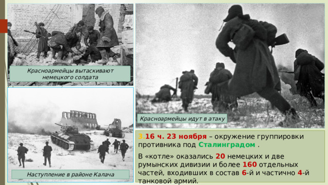 Красноармейцы вытаскивают немецкого солдата Красноармейцы идут в атаку 3. 16 ч. 23 ноября – окружение группировки противника под Сталинградом . В «котле» оказались 20 немецких и две  румынских дивизии и более 160 отдельных частей, входивших в состав 6 -й и частично 4 -й танковой армий. Наступление в районе Калача 