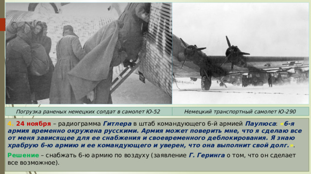 Погрузка раненых немецких солдат в самолет Ю-52 Немецкий транспортный самолет Ю-290 4. 24 ноября – радиограмма Гитлера в штаб командующего 6-й армией Паулюса : « 6-я армия временно окружена русскими. Армия может поверить мне, что я сделаю все от меня зависящее для ее снабжения и своевременного деблокирования. Я знаю храбрую 6-ю армию и ее командующего и уверен, что она выполнит свой долг. » . Решение – снабжать 6-ю армию по воздуху (заявление Г. Геринга о том, что он сделает все возможное). 