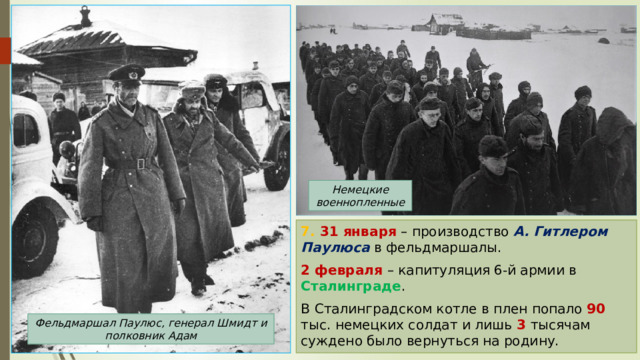 Немецкие военнопленные 7. 31 января  – производство А. Гитлером Паулюса в фельдмаршалы. 2 февраля – капитуляция 6-й армии в Сталинграде . В Сталинградском котле в плен попало 90 тыс. немецких солдат и лишь 3 тысячам суждено было вернуться на родину. Фельдмаршал Паулюс, генерал Шмидт и полковник Адам 