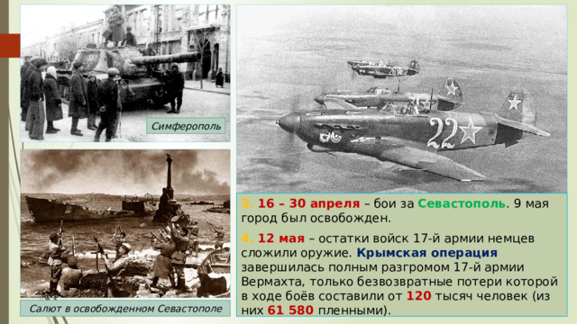 Симферополь 3. 16 – 30 апреля – бои за Севастополь . 9 мая город был освобожден. 4. 12 мая – остатки войск 17-й армии немцев сложили оружие. Крымская операция завершилась полным разгромом 17-й армии Вермахта, только безвозвратные потери которой в ходе боёв составили от 120 тысяч человек (из них 61 580 пленными). Салют в освобожденном Севастополе 