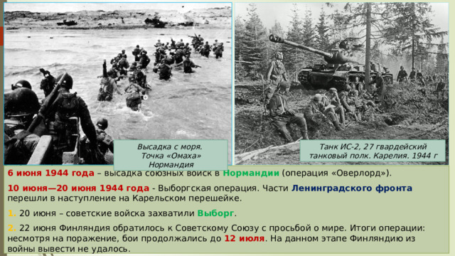Высадка с моря. Танк ИС-2, 27 гвардейский танковый полк. Карелия. 1944 г Точка «Омаха» Нормандия 6 июня 1944 года – высадка союзных войск в Нормандии (операция «Оверлорд»). 10 июня—20 июня 1944 года - Выборгская операция. Части Ленинградского фронта перешли в наступление на Карельском перешейке. 1. 20 июня – советские войска захватили Выборг . 2. 22 июня Финляндия обратилось к Советскому Союзу с просьбой о мире. Итоги операции: несмотря на поражение, бои продолжались до 12 июля . На данном этапе Финляндию из войны вывести не удалось. 