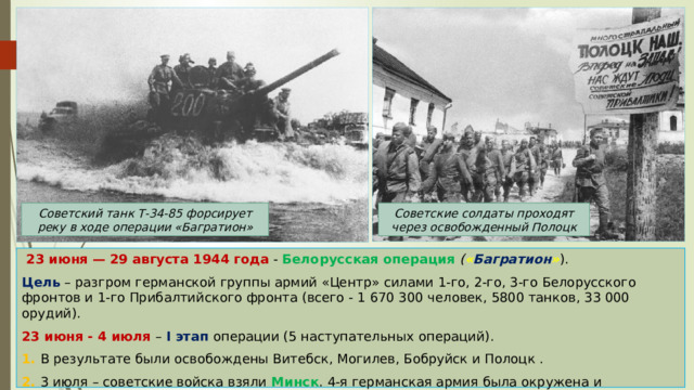 Советские солдаты проходят через освобожденный Полоцк Советский танк Т-34-85 форсирует реку в ходе операции «Багратион»  23 июня — 29 августа 1944 года - Белорусская операция ( « Багратион » ). Цель – разгром германской группы армий «Центр» силами 1-го, 2-го, 3-го Белорусского фронтов и 1-го Прибалтийского фронта (всего - 1 670 300 человек, 5800 танков, 33 000 орудий). 23 июня - 4 июля – I этап операции (5 наступательных операций). 1. В результате были освобождены Витебск, Могилев, Бобруйск и Полоцк . 2. 3 июля – советские войска взяли Минск . 4-я германская армия была окружена и уничтожена в котле (более 100 тыс. человек убито и взято в плен). 