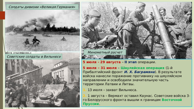 Солдаты дивизии «Великая Германия» Минометный расчет Советские солдаты в Вильнюсе 5 июля - 29 августа – II этап операции. 5 июля – 31 июля – Шауляйская операция (1-й Прибалтийский фронт И. Х. Баграмяна ). В результате войска нанесли поражение противнику на шяуляйском направлении и освободили значительную часть территории Латвии и Литвы. 1. 13 июля – захват Вильнюса. 2. 1 августа – Вермахт оставил Каунас. Советские войска 3-го Белорусского фронта вышли к границам Восточной Пруссии . 