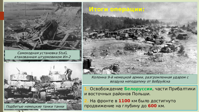 Итоги операции: Самоходная установка StuG, атакованная штурмовиком Ил-2 Колонна 9-й немецкой армии, разгромленная ударом с воздуха неподалеку от Бобруйска 1. Освобождение Белоруссии , части Прибалтики и восточных районов Польши. 2. На фронте в 1100 км было достигнуто продвижение на глубину до 600 км. Подбитые немецкие танки танки 
