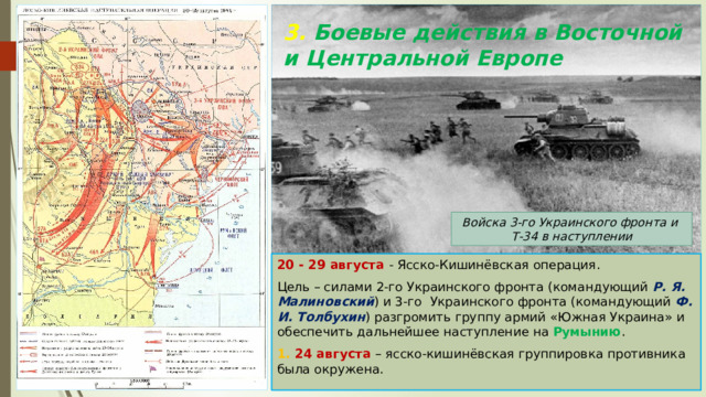 3. Боевые действия в Восточной и Центральной Европе Войска 3-го Украинского фронта и Т-34 в наступлении 20 - 29 августа - Ясско-Кишинёвская операция. Цель – силами 2-го Украинского фронта (командующий Р. Я. Малиновский ) и 3-го Украинского фронта (командующий Ф. И. Толбухин ) разгромить группу армий «Южная Украина» и обеспечить дальнейшее наступление на Румынию . 1. 24 августа – ясско-кишинёвская группировка противника была окружена. 