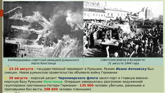 Советские войска в Бухаресте.  31 августа 1944 года Бомбардировка советской авиацией румынского порта Констанца 2. 23-24 августа – государственный переворот в Румынии. Режим Иоана Антонеску был смещен. Новое румынское правительство объявило войну Германии 3. 29 августа - морской десант Черноморского флота занял порт и главную военно-морскую базу Румынии Констанца . Операция завершилась разгромом окруженной группировки противника (потери Германии - 135 000 человек убитыми, ранеными и пропавшими без вести, 208 600 человек пленными). 