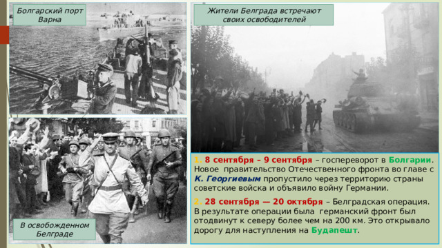 Жители Белграда встречают своих освободителей Болгарский порт Варна 1. 8 сентября – 9 сентября – госпереворот в Болгарии . Новое правительство Отечественного фронта во главе с К. Георгиевым пропустило через территорию страны советские войска и объявило войну Германии. 2. 28 сентября — 20 октября – Белградская операция. В результате операции была германский фронт был отодвинут к северу более чем на 200 км. Это открывало дорогу для наступления на Будапешт . В освобожденном Белграде 