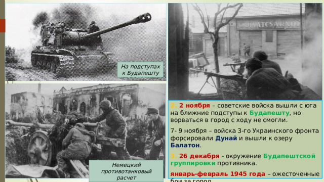 На подступах к Будапешту 2. 2 ноября – советские войска вышли с юга на ближние подступы к Будапешту , но ворваться в город с ходу не смогли. 7- 9 ноября – войска 3-го Украинского фронта форсировали Дунай и вышли к озеру Балатон . 3. 26 декабря - окружение Будапештской группировки противника. январь-февраль 1945 года – ожесточенные бои за город. Немецкий противотанковый расчет 