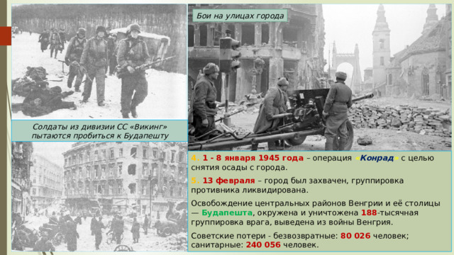 Бои на улицах города Солдаты из дивизии СС «Викинг» пытаются пробиться к Будапешту 4. 1 - 8 января 1945 года – операция « Конрад » с целью снятия осады с города. 5. 13 февраля – город был захвачен, группировка противника ликвидирована. Освобождение центральных районов Венгрии и её столицы — Будапешта , окружена и уничтожена 188 -тысячная группировка врага, выведена из войны Венгрия. Советские потери - безвозвратные: 80 026 человек; санитарные: 240 056 человек. 