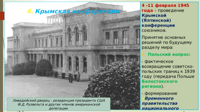 4 -11 февраля 1945 года – проведение Крымской (Ялтинской) конференции союзников. Принятие основных решений по будущему разделу мира: 1. Польский вопрос : - фактическое возвращение советско-польских границ к 1939 году  (передача Польше Белостокского региона ). - формирование « Временного правительства национального единства »  в самой Польше. 4. Крымская конференция .   Ливадийский дворец - резиденция президента США Ф.Д. Рузвельта и других членов американской делегации 