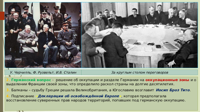 У. Черчилль, Ф. Рузвельт, И.В. Сталин За круглым столом переговоров 2. Германский вопрос - решение об оккупации и разделе Германии на оккупационные зоны  и о выделении Франции своей зоны, что определило раскол страны на долгие десятилетия. 3. Балканы – судьбу Греции решала Великобритания, а Югославию возглавит Иосип Броз Тито . 4. Подписание  « Декларации об освобождённой Европе » , которая предполагала восстановление суверенных прав народов территорий, попавших под германскую оккупацию. 