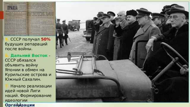 5. СССР получал 50% будущих репараций после войны. 6. Дальний Восток - СССР обязался объявить войну Японии в обмен на Курильские острова и Южный Сахалин. 7. Начало реализации идей новой Лиги наций. Формирование идеологии Организации Объединенных Наций . 